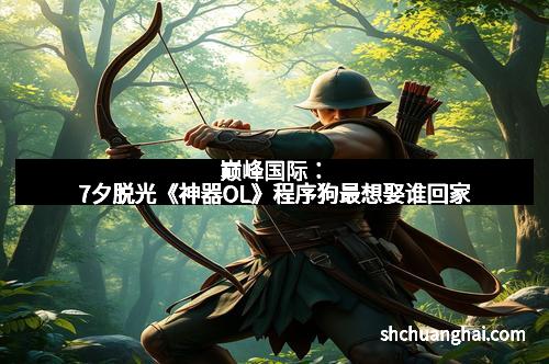 巅峰国际：7夕脱光《神器OL》程序狗最想娶谁回家