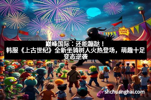 巅峰国际：还能蹦跶！韩服《上古世纪》全新坐骑树人火热登场，萌趣十足变态逆袭